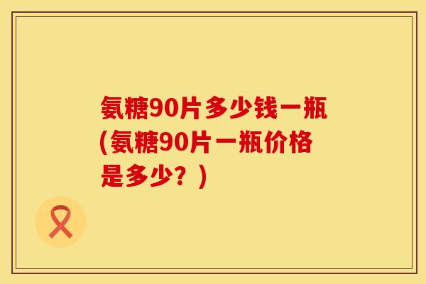 氨糖90片多少钱一瓶(氨糖90片一瓶价格是多少?) 氨糖90片多少钱一瓶(氨糖90片一瓶价格是多少?)