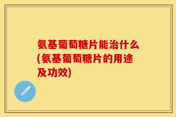 氨基葡萄糖片能什么(氨基葡萄糖片的用途及功效) 氨基葡萄糖片能什么(氨基葡萄糖片的用途及功效)