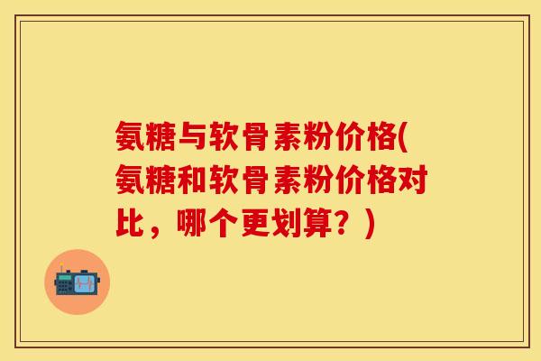 氨糖与软骨素粉价格(氨糖和软骨素粉价格对比,哪个更划算?)