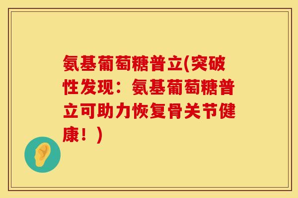 氨基葡萄糖普立(突破性发现:氨基葡萄糖普立可助力恢复骨关节健康!) 氨基葡萄糖普立(突破性发现:氨基葡萄糖普立可助力恢复骨关节健康!)