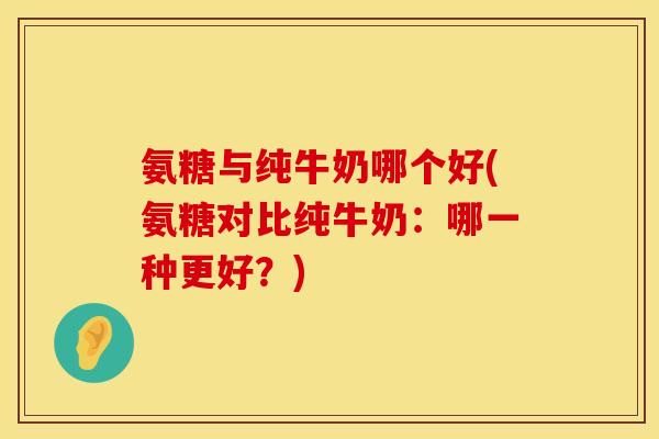 氨糖与纯牛奶哪个好(氨糖对比纯牛奶:哪一种更好?)