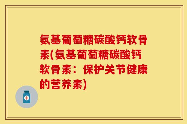 氨基葡萄糖碳酸钙软骨素(氨基葡萄糖碳酸钙软骨素：保护关节健康的营养素)