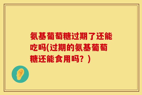 氨基葡萄糖过期了还能吃吗(过期的氨基葡萄糖还能食用吗?)