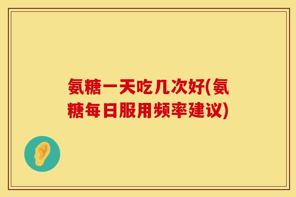 氨糖一天吃几次好(氨糖每日服用频率建议) 氨糖一天吃几次好(氨糖每日服用频率建议)