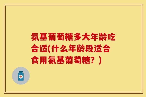 氨基葡萄糖多大年龄吃合适(什么年龄段适合食用氨基葡萄糖?) 氨基葡萄糖多大年龄吃合适(什么年龄段适合食用氨基葡萄糖?)