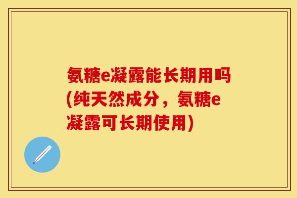 氨糖e凝露能长期用吗(纯天然成分,氨糖e凝露可长期使用) 氨糖e凝露能长期用吗(纯天然成分,氨糖e凝露可长期使用)