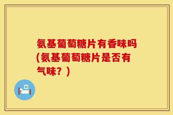氨基葡萄糖片有香味吗(氨基葡萄糖片是否有气味？)