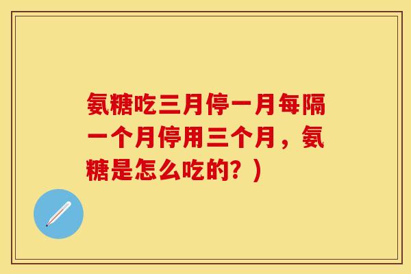 氨糖吃三月停一月每隔一个月停用三个月,氨糖是怎么吃的?) 氨糖吃三月停一月每隔一个月停用三个月,氨糖是怎么吃的?)