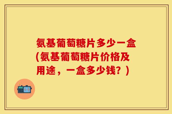 氨基葡萄糖片多少一盒(氨基葡萄糖片价格及用途，一盒多少钱？)