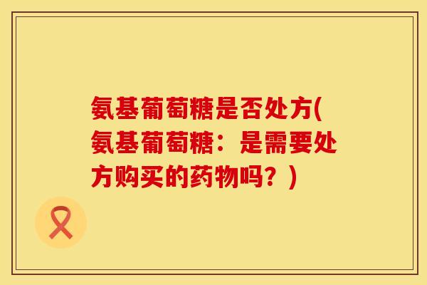 氨基葡萄糖是否处方(氨基葡萄糖:是需要处方购买的吗?) 氨基葡萄糖是否处方(氨基葡萄糖:是需要处方购买的吗?)