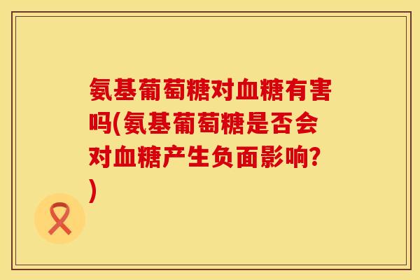 氨基葡萄糖对血糖有害吗(氨基葡萄糖是否会对血糖产生负面影响？)