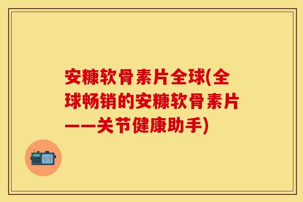 安糠软骨素片全球(全球畅销的安糠软骨素片——关节健康助手)