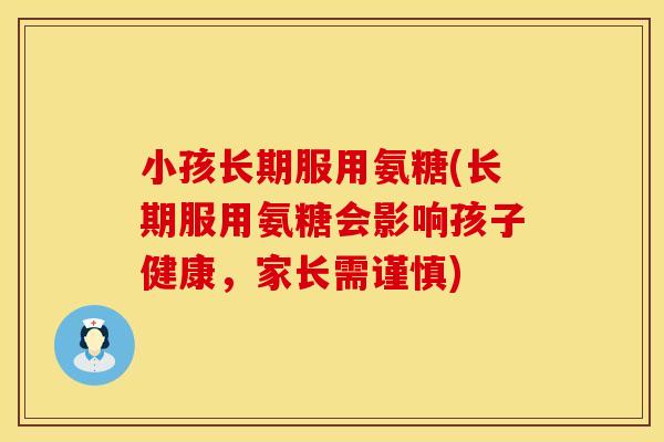 小孩长期服用氨糖(长期服用氨糖会影响孩子健康，家长需谨慎)