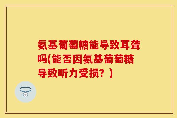 氨基葡萄糖能导致耳聋吗(能否因氨基葡萄糖导致听力受损？)