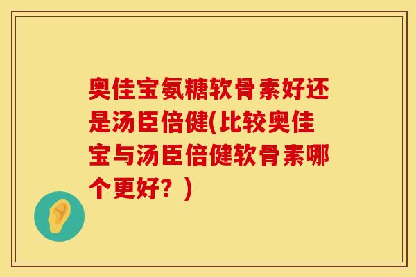 奥佳宝氨糖软骨素好还是汤臣倍健(比较奥佳宝与汤臣倍健软骨素哪个更好?)