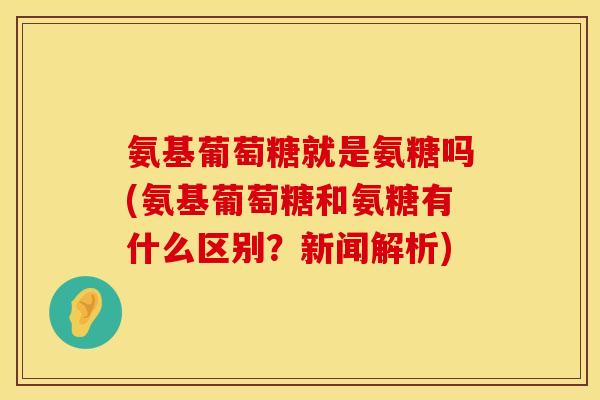 氨基葡萄糖就是氨糖吗(氨基葡萄糖和氨糖有什么区别?新闻解析)
