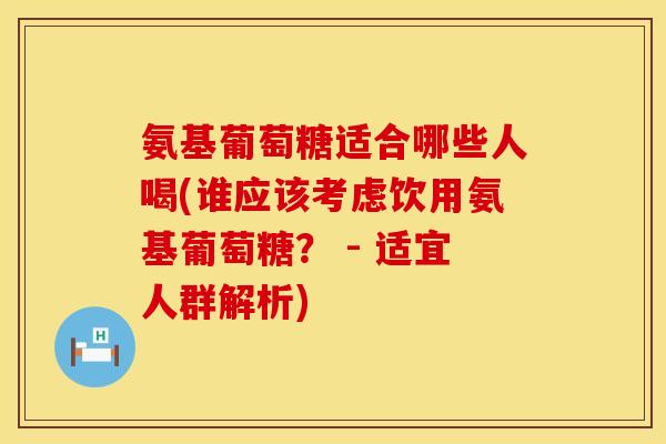 氨基葡萄糖适合哪些人喝(谁应该考虑饮用氨基葡萄糖？ - 适宜人群解析)