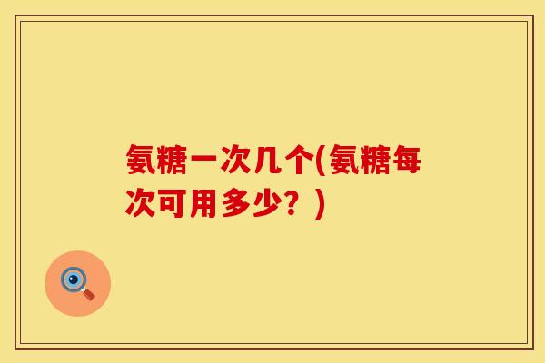 氨糖一次几个(氨糖每次可用多少?) 氨糖一次几个(氨糖每次可用多少?)
