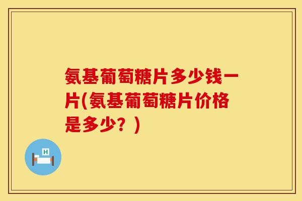 氨基葡萄糖片多少钱一片(氨基葡萄糖片价格是多少?)