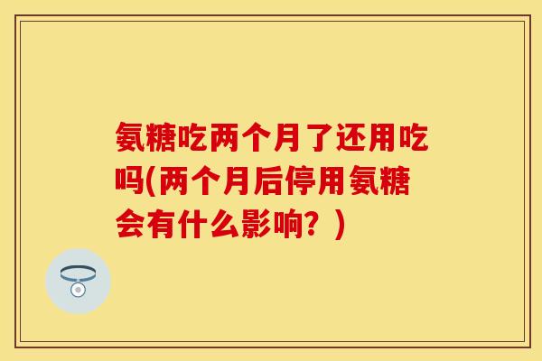 氨糖吃两个月了还用吃吗(两个月后停用氨糖会有什么影响?) 氨糖吃两个月了还用吃吗(两个月后停用氨糖会有什么影响?)