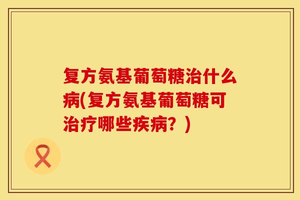 复方氨基葡萄糖治什么病(复方氨基葡萄糖可治疗哪些疾病？)