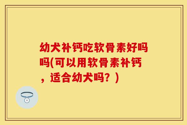 幼犬补钙吃软骨素好吗吗(可以用软骨素补钙，适合幼犬吗？)