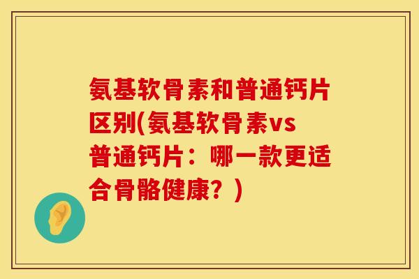 氨基软骨素和普通钙片区别(氨基软骨素vs普通钙片:哪一款更适合骨骼健康?)