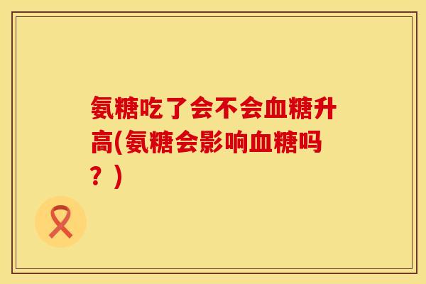 氨糖吃了会不会血糖升高(氨糖会影响血糖吗?)