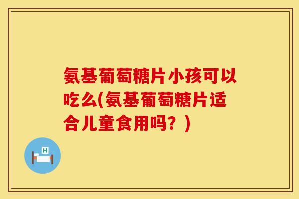 氨基葡萄糖片小孩可以吃么(氨基葡萄糖片适合儿童食用吗？)