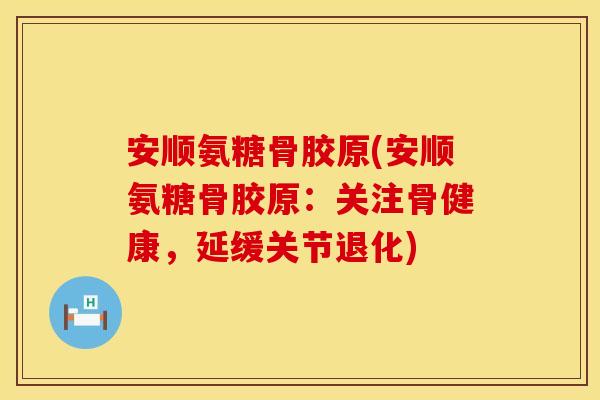 安顺氨糖骨胶原(安顺氨糖骨胶原:关注骨健康,延缓关节退化) 安顺氨糖骨胶原(安顺氨糖骨胶原:关注骨健康,延缓关节退化)