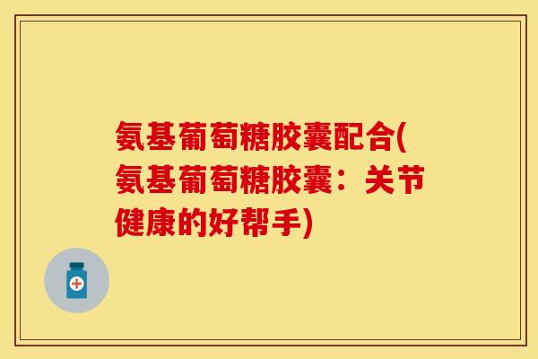 氨基葡萄糖胶囊配合(氨基葡萄糖胶囊：关节健康的好帮手)