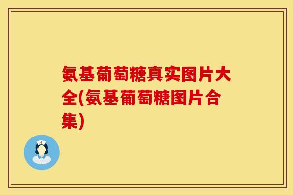 氨基葡萄糖真实图片大全(氨基葡萄糖图片合集) 氨基葡萄糖真实图片大全(氨基葡萄糖图片合集)