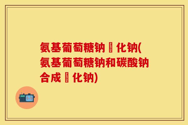 氨基葡萄糖钠彔化钠(氨基葡萄糖钠和碳酸钠合成彔化钠) 氨基葡萄糖钠彔化钠(氨基葡萄糖钠和碳酸钠合成彔化钠)