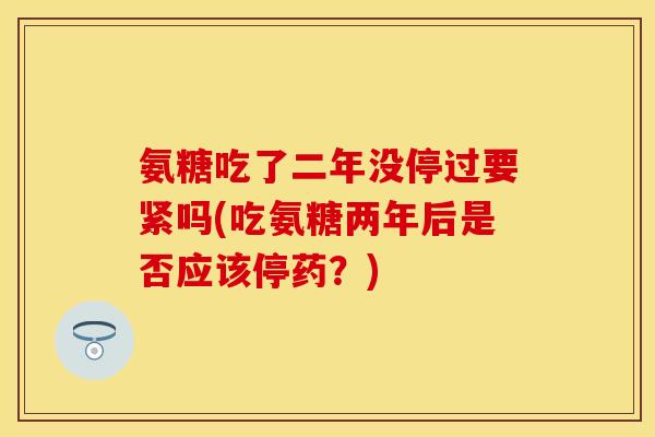 氨糖吃了二年没停过要紧吗(吃氨糖两年后是否应该停药？)
