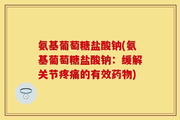 氨基葡萄糖盐酸钠(氨基葡萄糖盐酸钠：缓解关节疼痛的有效药物)