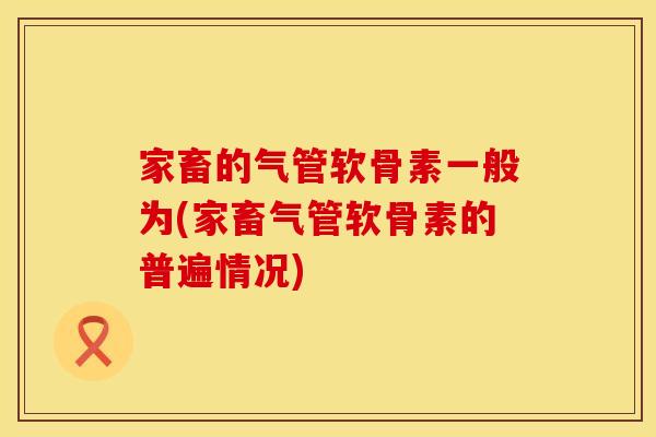 家畜的气管软骨素一般为(家畜气管软骨素的普遍情况)