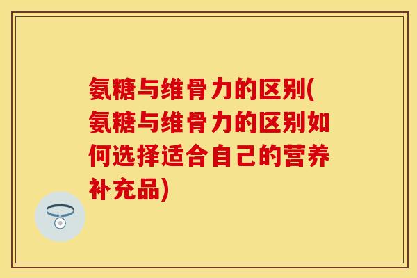 氨糖与维骨力的区别(氨糖与维骨力的区别如何选择适合自己的营养补充品) 氨糖与维骨力的区别(氨糖与维骨力的区别如何选择适合自己的营养补充品)