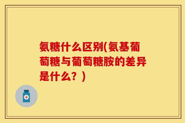 氨糖什么区别(氨基葡萄糖与葡萄糖胺的差异是什么?)