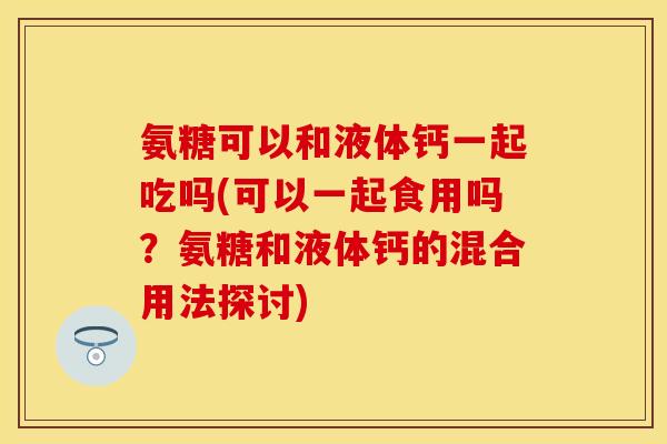 氨糖可以和液体钙一起吃吗(可以一起食用吗?氨糖和液体钙的混合用法探讨) 氨糖可以和液体钙一起吃吗(可以一起食用吗?氨糖和液体钙的混合用法探讨)