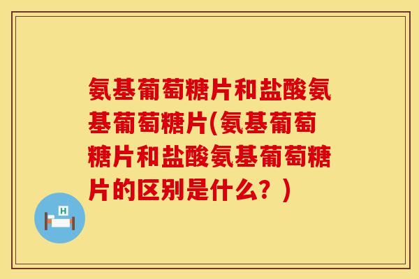 氨基葡萄糖片和盐酸氨基葡萄糖片(氨基葡萄糖片和盐酸氨基葡萄糖片的区别是什么？)