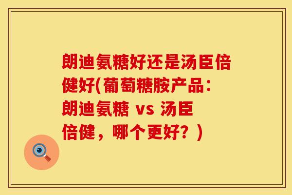 朗迪氨糖好还是汤臣倍健好(葡萄糖胺产品:朗迪氨糖 vs 汤臣倍健,哪个更好?) 朗迪氨糖好还是汤臣倍健好(葡萄糖胺产品:朗迪氨糖 vs 汤臣倍健,哪个更好?)