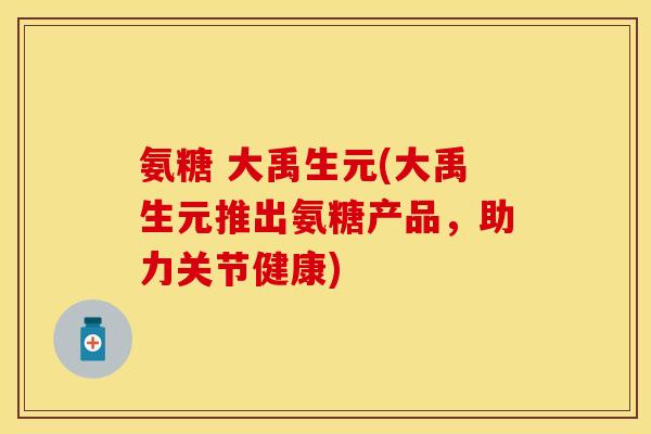 氨糖 大禹生元(大禹生元推出氨糖产品,助力关节健康) 氨糖 大禹生元(大禹生元推出氨糖产品,助力关节健康)