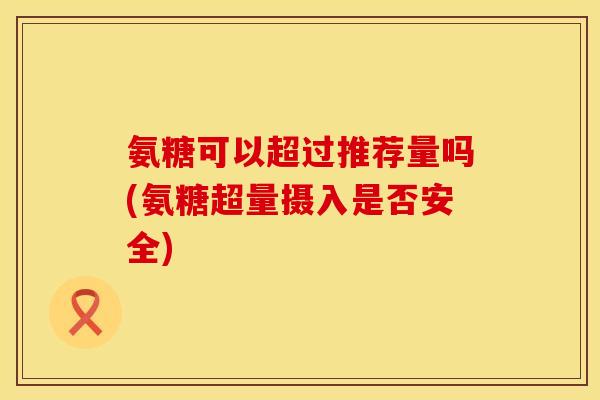 氨糖可以超过推荐量吗(氨糖超量摄入是否安全) 氨糖可以超过推荐量吗(氨糖超量摄入是否安全)