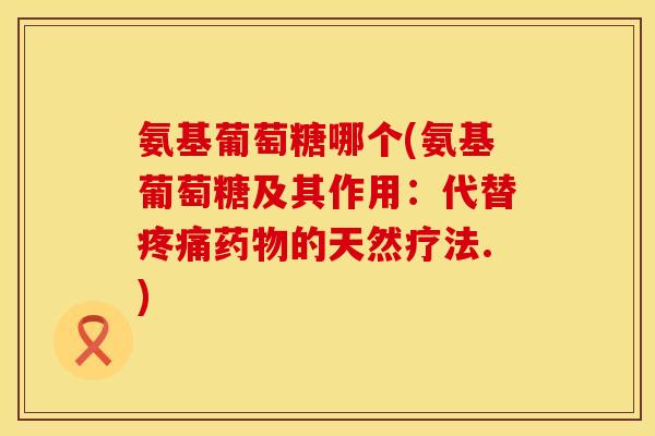 氨基葡萄糖哪个(氨基葡萄糖及其作用:代替的天然疗法.) 氨基葡萄糖哪个(氨基葡萄糖及其作用:代替的天然疗法.)