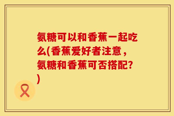 氨糖可以和香蕉一起吃么(香蕉爱好者注意,氨糖和香蕉可否搭配?) 氨糖可以和香蕉一起吃么(香蕉爱好者注意,氨糖和香蕉可否搭配?)