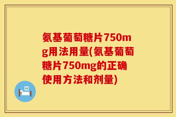 氨基葡萄糖片750mg用法用量(氨基葡萄糖片750mg的正确使用方法和剂量)