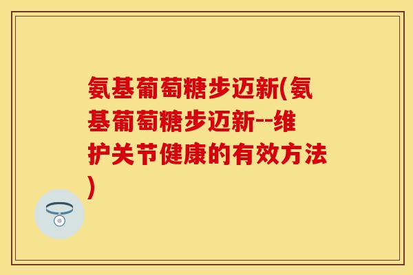 氨基葡萄糖步迈新(氨基葡萄糖步迈新--维护关节健康的有效方法) 氨基葡萄糖步迈新(氨基葡萄糖步迈新--维护关节健康的有效方法)