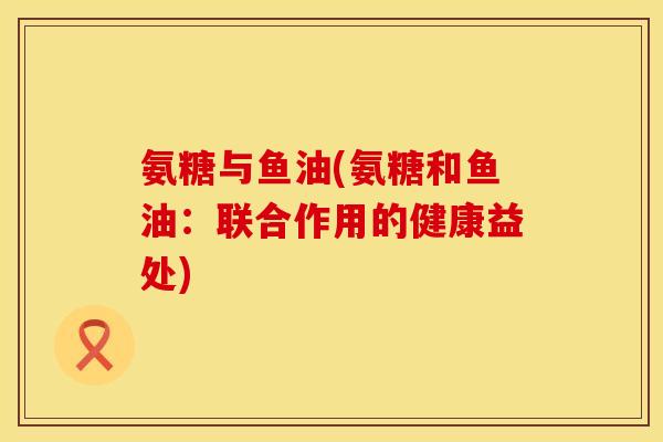 氨糖与鱼油(氨糖和鱼油:联合作用的健康益处) 氨糖与鱼油(氨糖和鱼油:联合作用的健康益处)