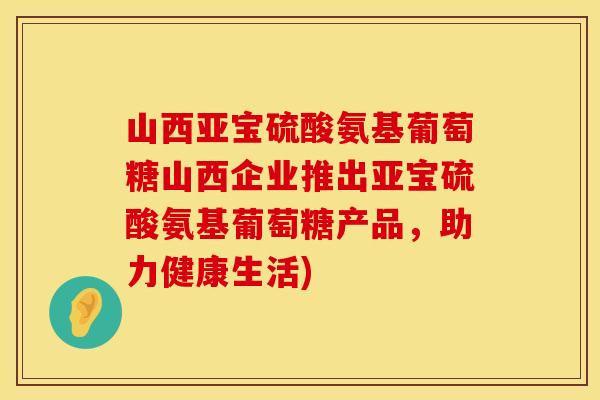 山西亚宝硫酸氨基葡萄糖山西企业推出亚宝硫酸氨基葡萄糖产品,助力健康生活) 山西亚宝硫酸氨基葡萄糖山西企业推出亚宝硫酸氨基葡萄糖产品,助力健康生活)