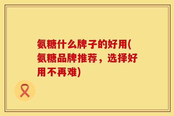 氨糖什么牌子的好用(氨糖品牌推荐,选择好用不再难)